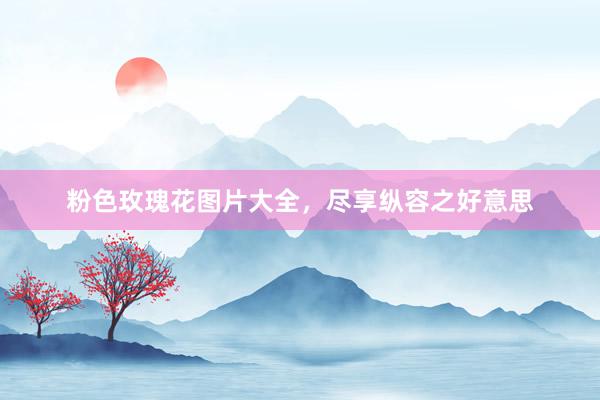 粉色玫瑰花图片大全，尽享纵容之好意思